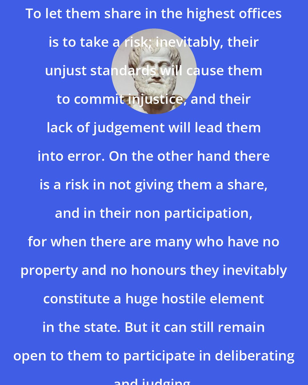 Aristotle: To let them share in the highest offices is to take a risk; inevitably, their unjust standards will cause them to commit injustice, and their lack of judgement will lead them into error. On the other hand there is a risk in not giving them a share, and in their non participation, for when there are many who have no property and no honours they inevitably constitute a huge hostile element in the state. But it can still remain open to them to participate in deliberating and judging.