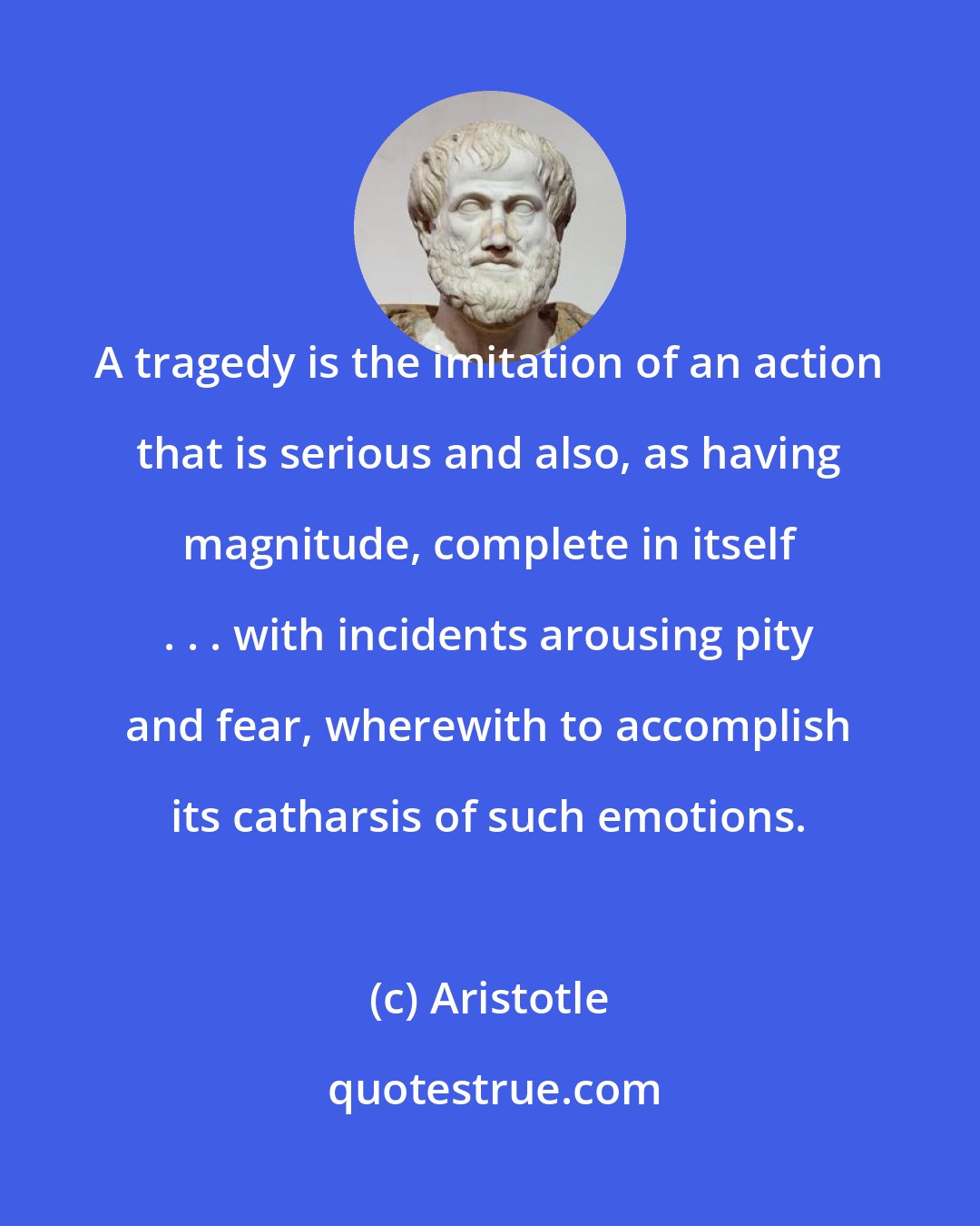 Aristotle: A tragedy is the imitation of an action that is serious and also, as having magnitude, complete in itself . . . with incidents arousing pity and fear, wherewith to accomplish its catharsis of such emotions.