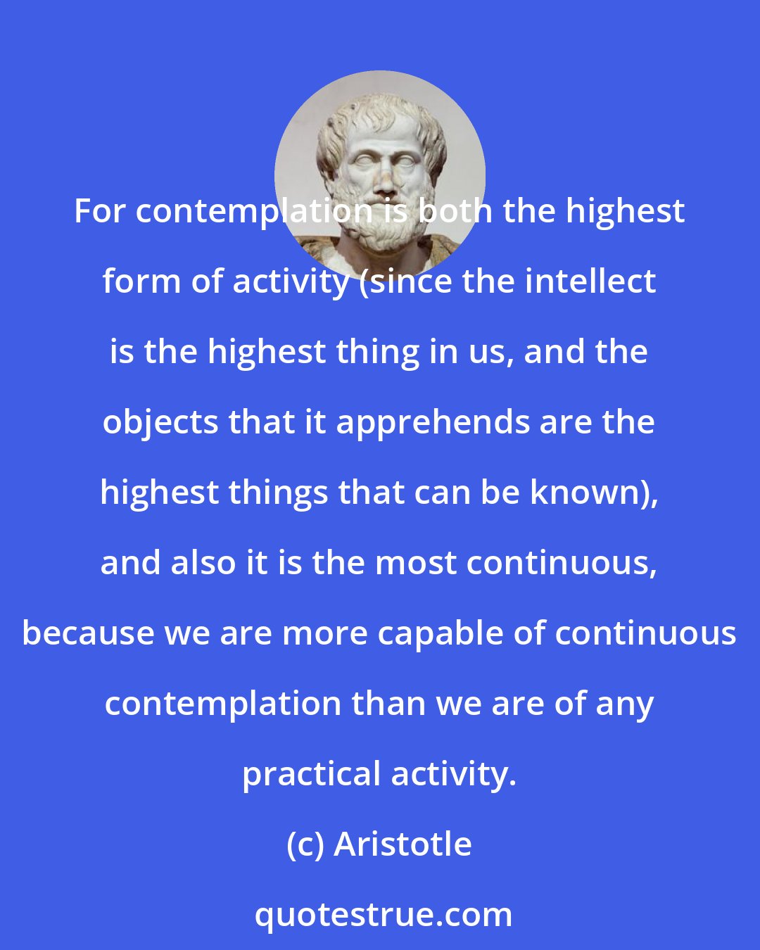 Aristotle: For contemplation is both the highest form of activity (since the intellect is the highest thing in us, and the objects that it apprehends are the highest things that can be known), and also it is the most continuous, because we are more capable of continuous contemplation than we are of any practical activity.