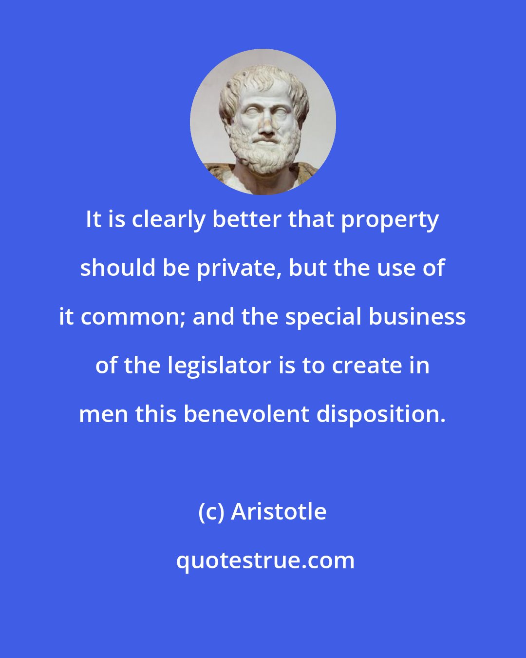 Aristotle: It is clearly better that property should be private, but the use of it common; and the special business of the legislator is to create in men this benevolent disposition.