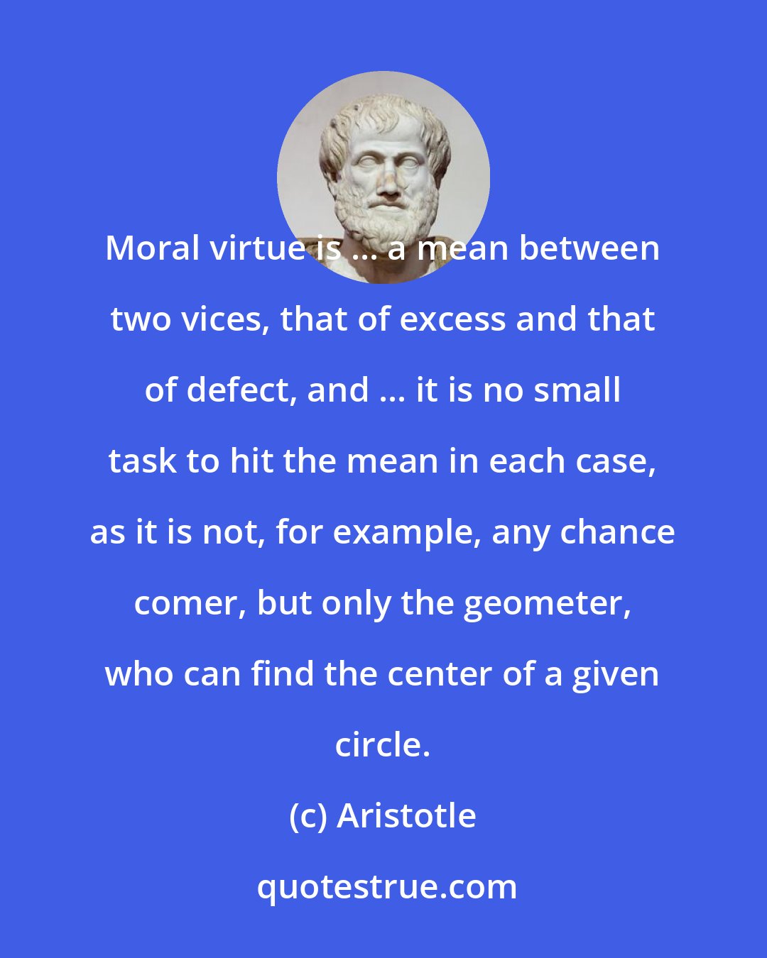 Aristotle: Moral virtue is ... a mean between two vices, that of excess and that of defect, and ... it is no small task to hit the mean in each case, as it is not, for example, any chance comer, but only the geometer, who can find the center of a given circle.