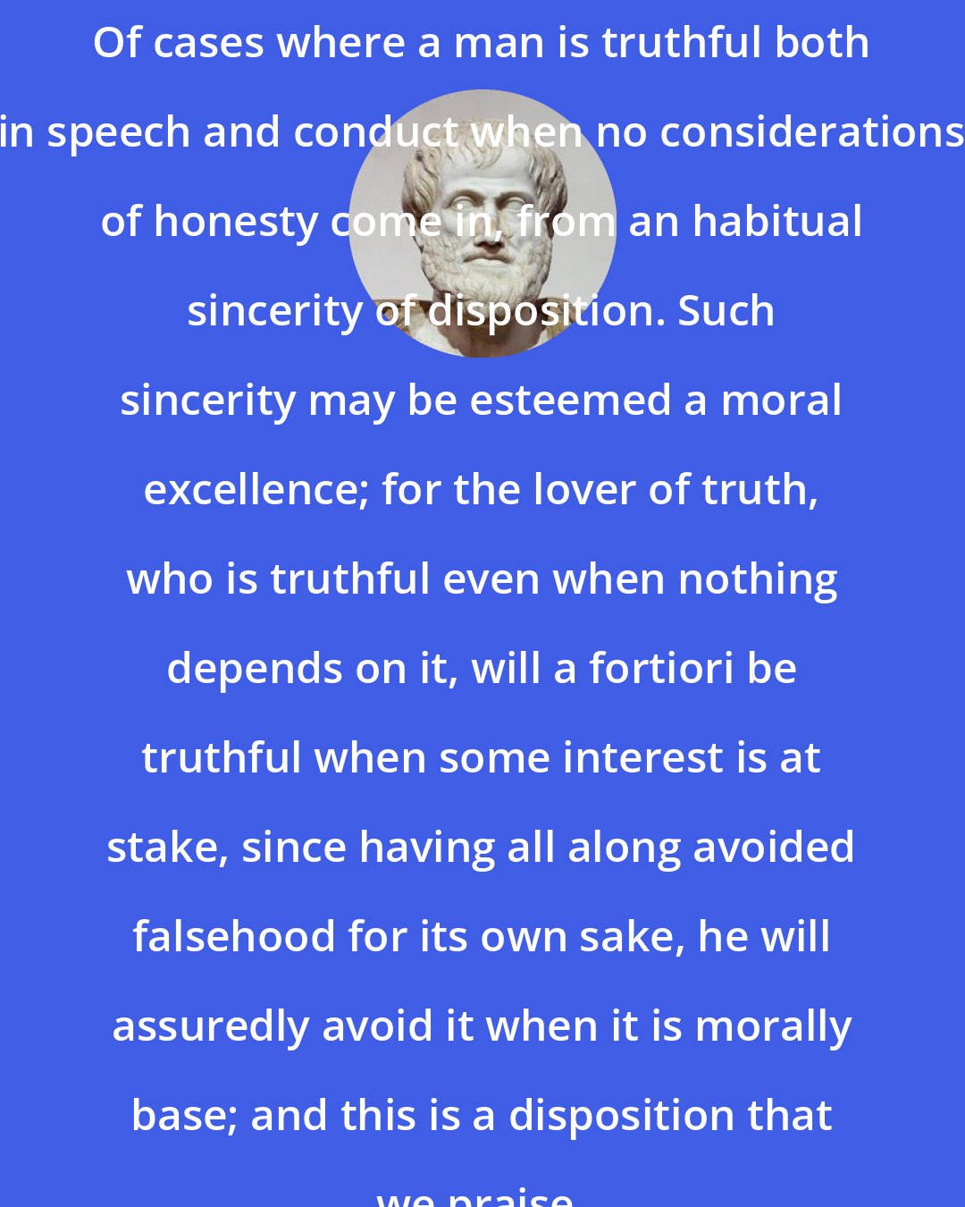 Aristotle: Of cases where a man is truthful both in speech and conduct when no considerations of honesty come in, from an habitual sincerity of disposition. Such sincerity may be esteemed a moral excellence; for the lover of truth, who is truthful even when nothing depends on it, will a fortiori be truthful when some interest is at stake, since having all along avoided falsehood for its own sake, he will assuredly avoid it when it is morally base; and this is a disposition that we praise.