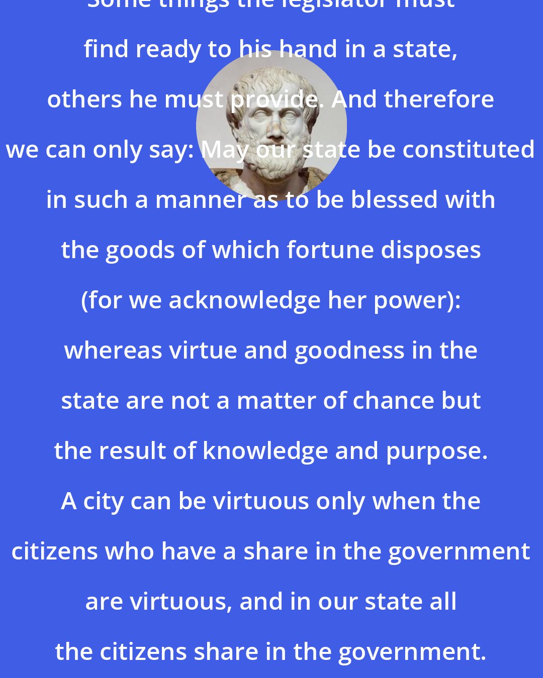 Aristotle: Some things the legislator must find ready to his hand in a state, others he must provide. And therefore we can only say: May our state be constituted in such a manner as to be blessed with the goods of which fortune disposes (for we acknowledge her power): whereas virtue and goodness in the state are not a matter of chance but the result of knowledge and purpose. A city can be virtuous only when the citizens who have a share in the government are virtuous, and in our state all the citizens share in the government.