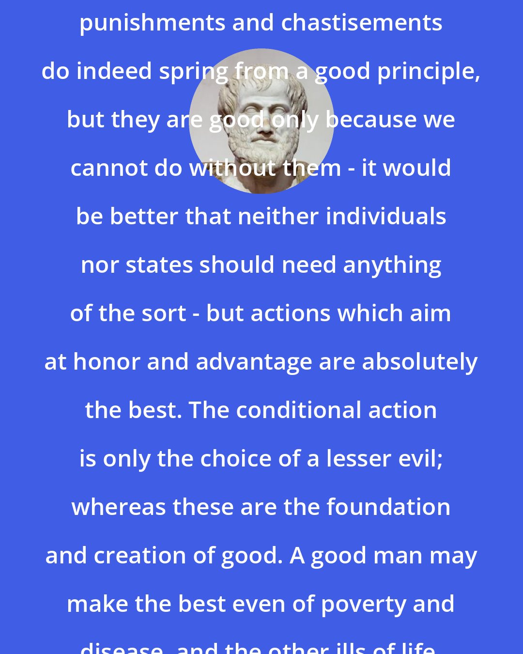 Aristotle: Take the case of just actions; just punishments and chastisements do indeed spring from a good principle, but they are good only because we cannot do without them - it would be better that neither individuals nor states should need anything of the sort - but actions which aim at honor and advantage are absolutely the best. The conditional action is only the choice of a lesser evil; whereas these are the foundation and creation of good. A good man may make the best even of poverty and disease, and the other ills of life.