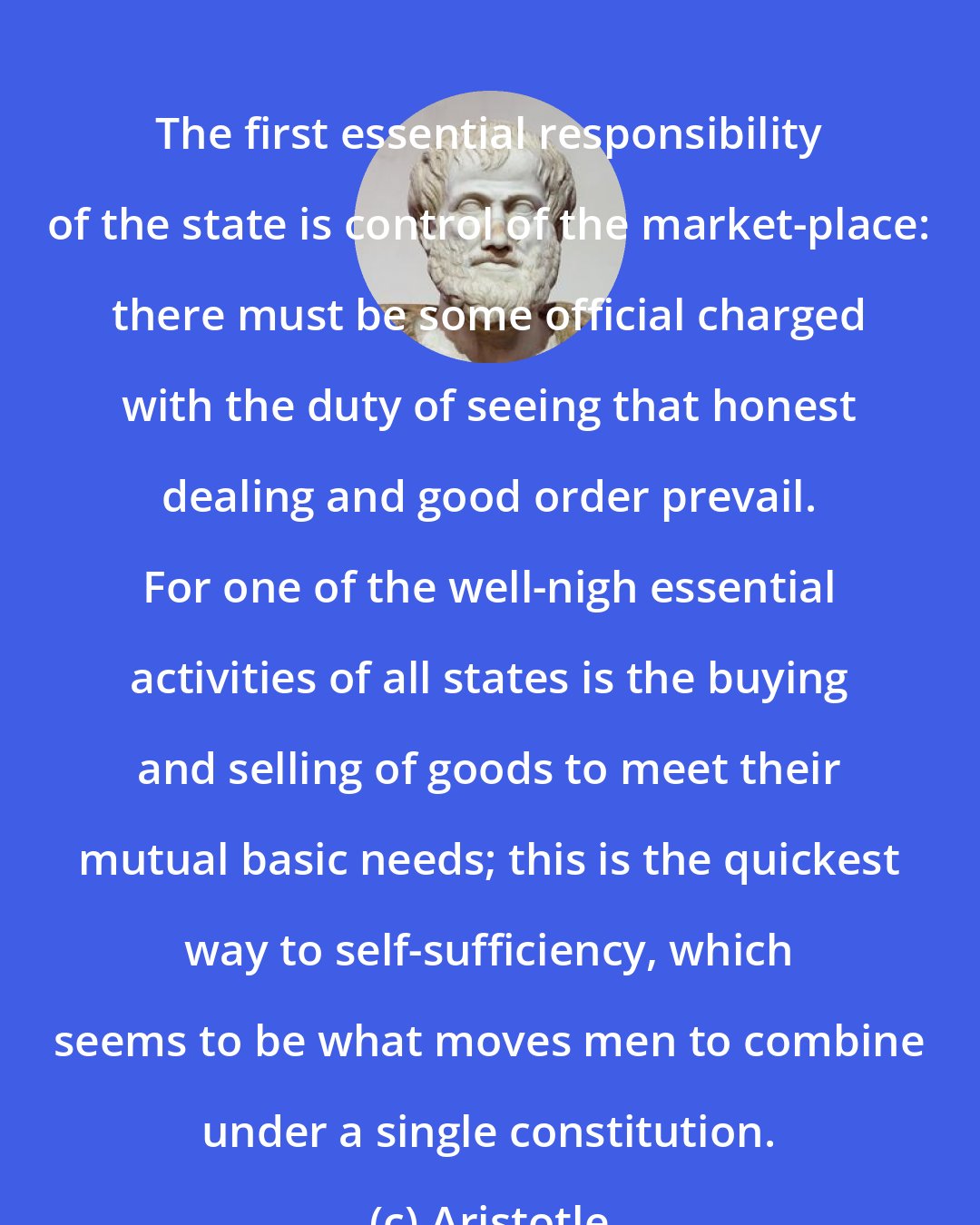 Aristotle: The first essential responsibility of the state is control of the market-place: there must be some official charged with the duty of seeing that honest dealing and good order prevail. For one of the well-nigh essential activities of all states is the buying and selling of goods to meet their mutual basic needs; this is the quickest way to self-sufficiency, which seems to be what moves men to combine under a single constitution.