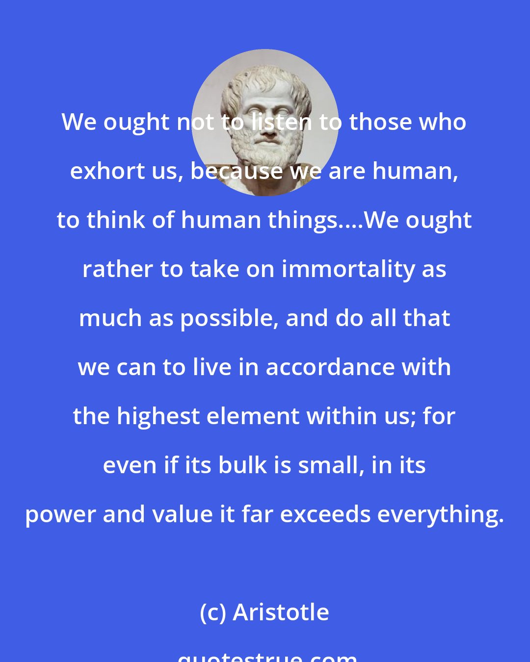 Aristotle: We ought not to listen to those who exhort us, because we are human, to think of human things....We ought rather to take on immortality as much as possible, and do all that we can to live in accordance with the highest element within us; for even if its bulk is small, in its power and value it far exceeds everything.