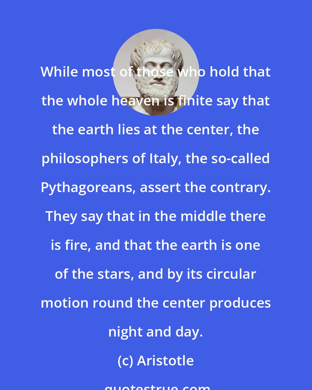 Aristotle: While most of those who hold that the whole heaven is finite say that the earth lies at the center, the philosophers of Italy, the so-called Pythagoreans, assert the contrary. They say that in the middle there is fire, and that the earth is one of the stars, and by its circular motion round the center produces night and day.