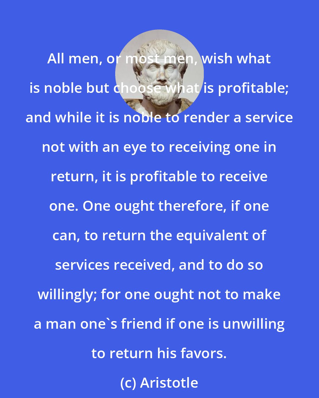 Aristotle: All men, or most men, wish what is noble but choose what is profitable; and while it is noble to render a service not with an eye to receiving one in return, it is profitable to receive one. One ought therefore, if one can, to return the equivalent of services received, and to do so willingly; for one ought not to make a man one's friend if one is unwilling to return his favors.