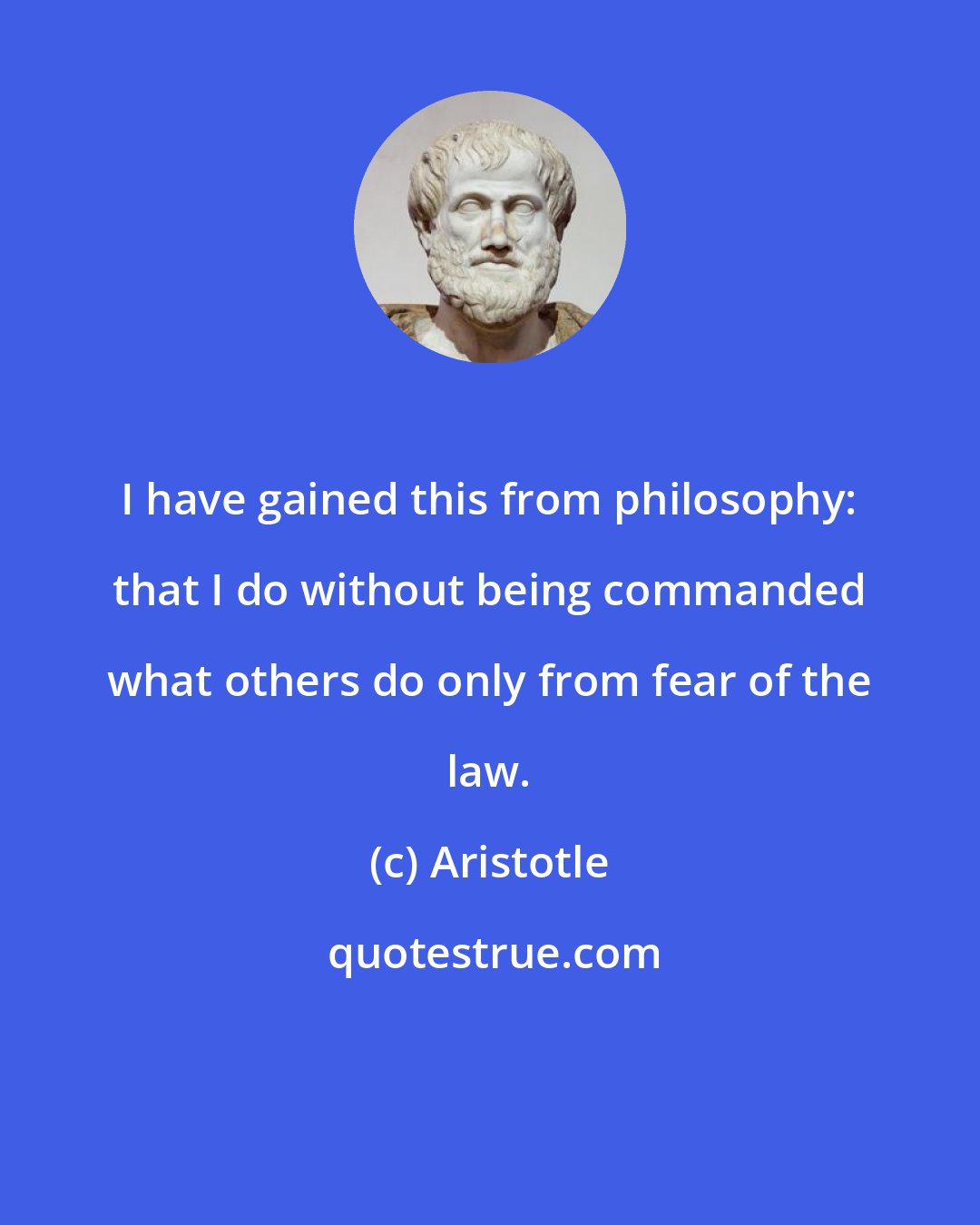 Aristotle: I have gained this from philosophy: that I do without being commanded what others do only from fear of the law.