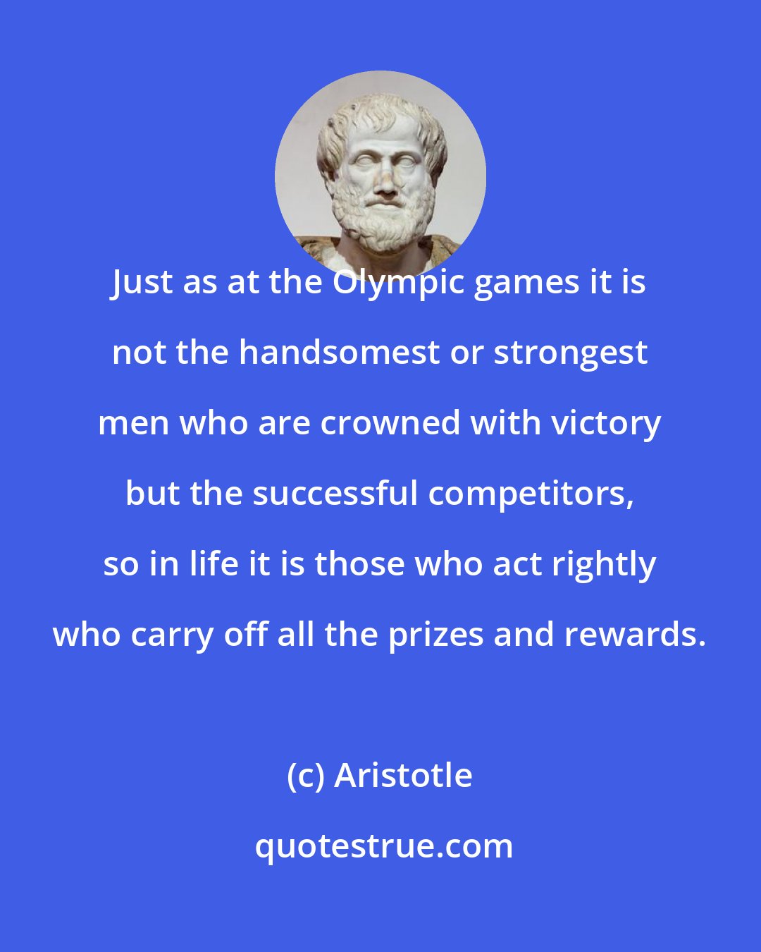 Aristotle: Just as at the Olympic games it is not the handsomest or strongest men who are crowned with victory but the successful competitors, so in life it is those who act rightly who carry off all the prizes and rewards.
