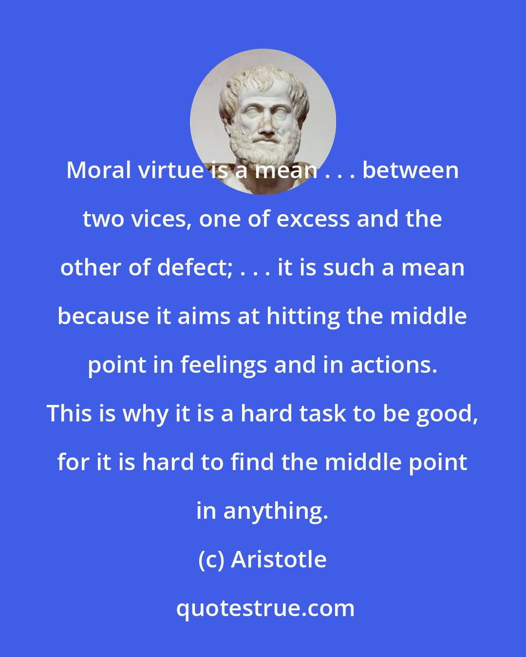 Aristotle: Moral virtue is a mean . . . between two vices, one of excess and the other of defect; . . . it is such a mean because it aims at hitting the middle point in feelings and in actions. This is why it is a hard task to be good, for it is hard to find the middle point in anything.