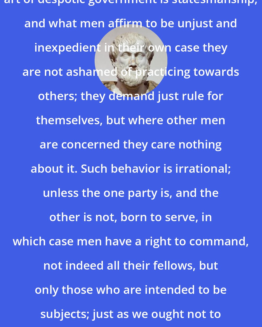 Aristotle: Most men appear to think that the art of despotic government is statesmanship, and what men affirm to be unjust and inexpedient in their own case they are not ashamed of practicing towards others; they demand just rule for themselves, but where other men are concerned they care nothing about it. Such behavior is irrational; unless the one party is, and the other is not, born to serve, in which case men have a right to command, not indeed all their fellows, but only those who are intended to be subjects; just as we ought not to hunt mankind, whether for food or sacrifice . .