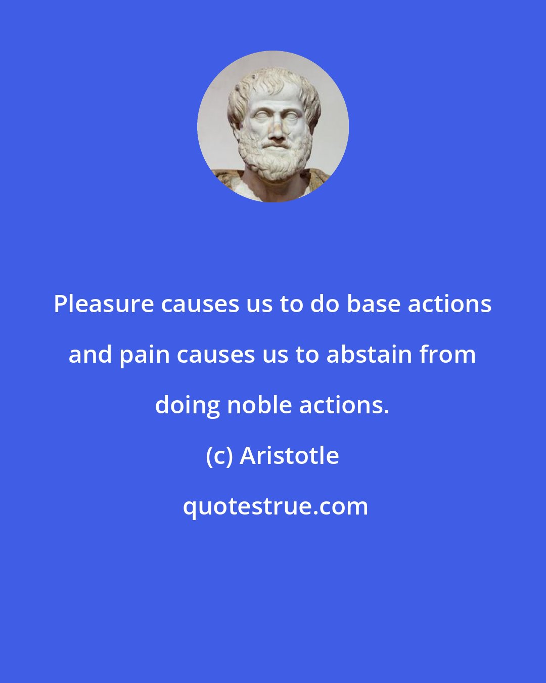 Aristotle: Pleasure causes us to do base actions and pain causes us to abstain from doing noble actions.