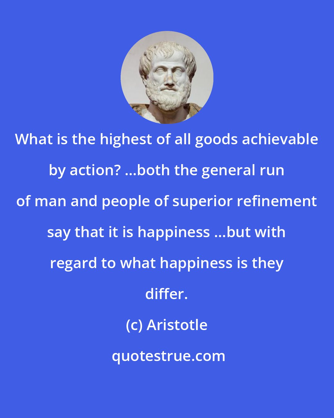 Aristotle: What is the highest of all goods achievable by action? ...both the general run of man and people of superior refinement say that it is happiness ...but with regard to what happiness is they differ.