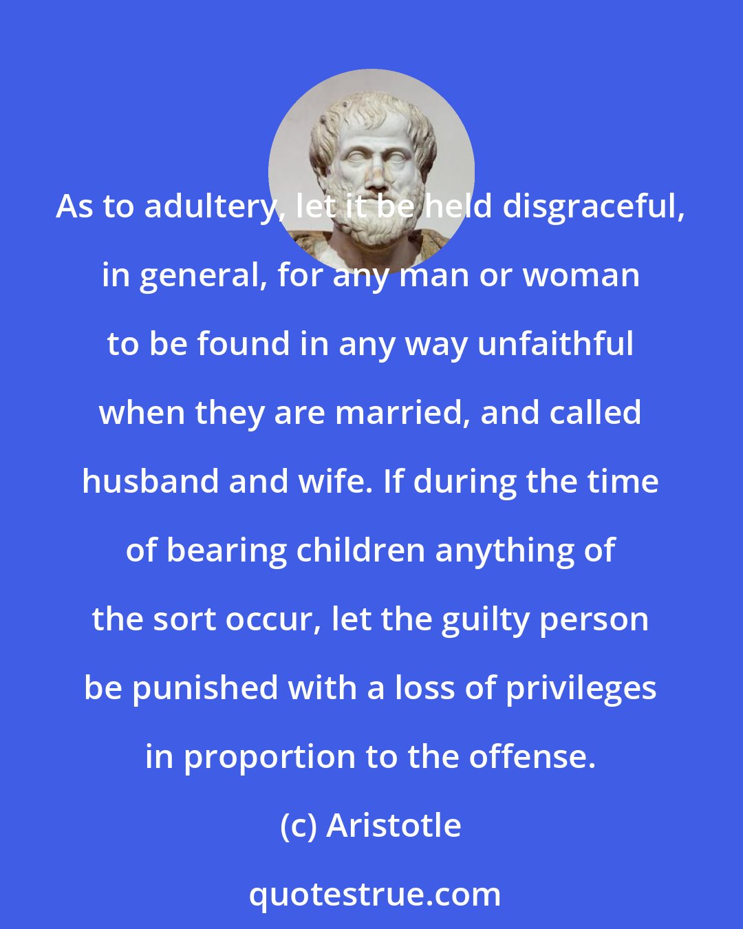 Aristotle: As to adultery, let it be held disgraceful, in general, for any man or woman to be found in any way unfaithful when they are married, and called husband and wife. If during the time of bearing children anything of the sort occur, let the guilty person be punished with a loss of privileges in proportion to the offense.