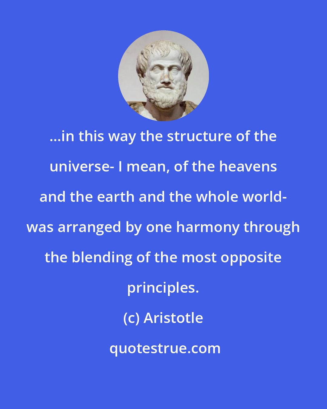 Aristotle: ...in this way the structure of the universe- I mean, of the heavens and the earth and the whole world- was arranged by one harmony through the blending of the most opposite principles.