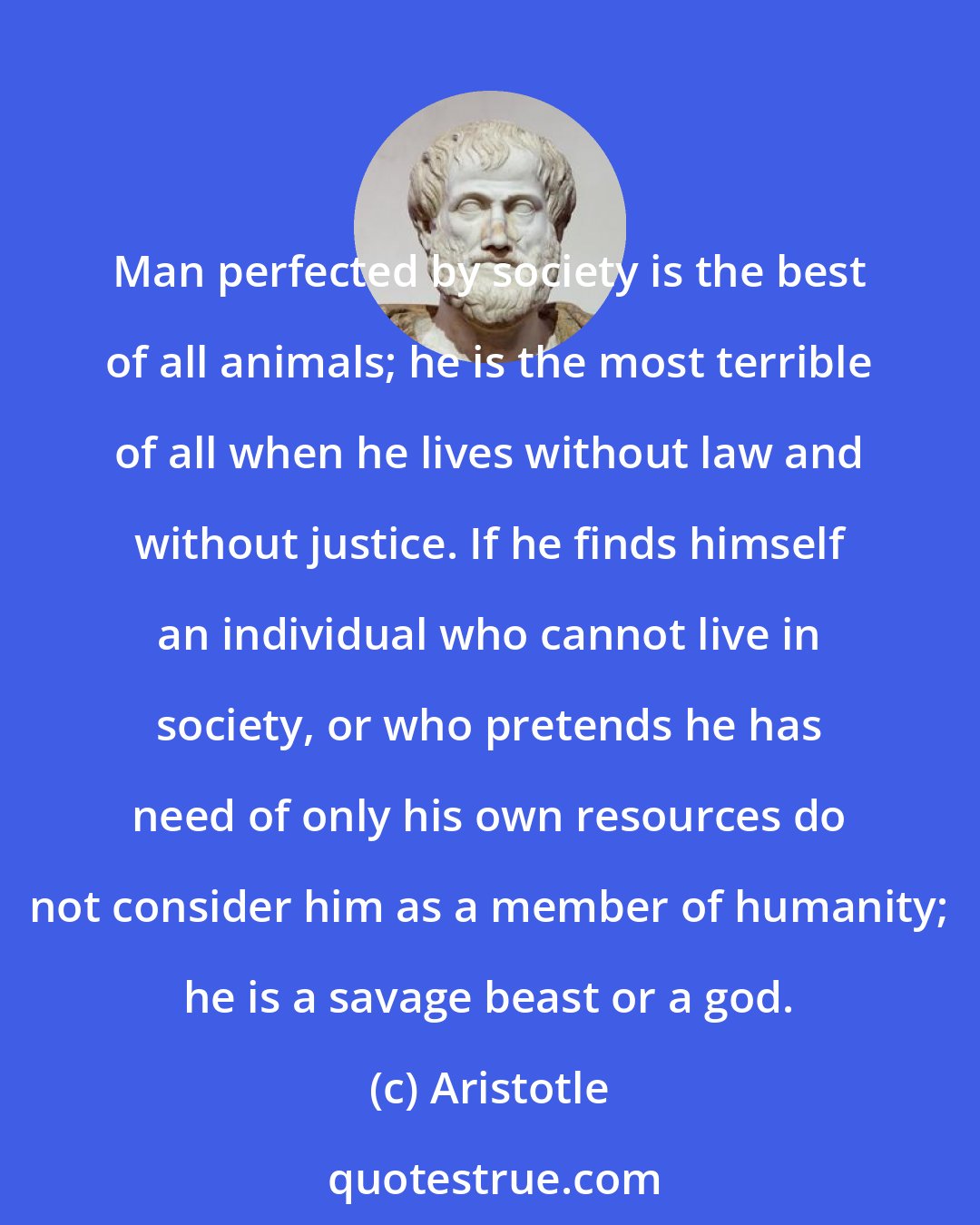 Aristotle: Man perfected by society is the best of all animals; he is the most terrible of all when he lives without law and without justice. If he finds himself an individual who cannot live in society, or who pretends he has need of only his own resources do not consider him as a member of humanity; he is a savage beast or a god.