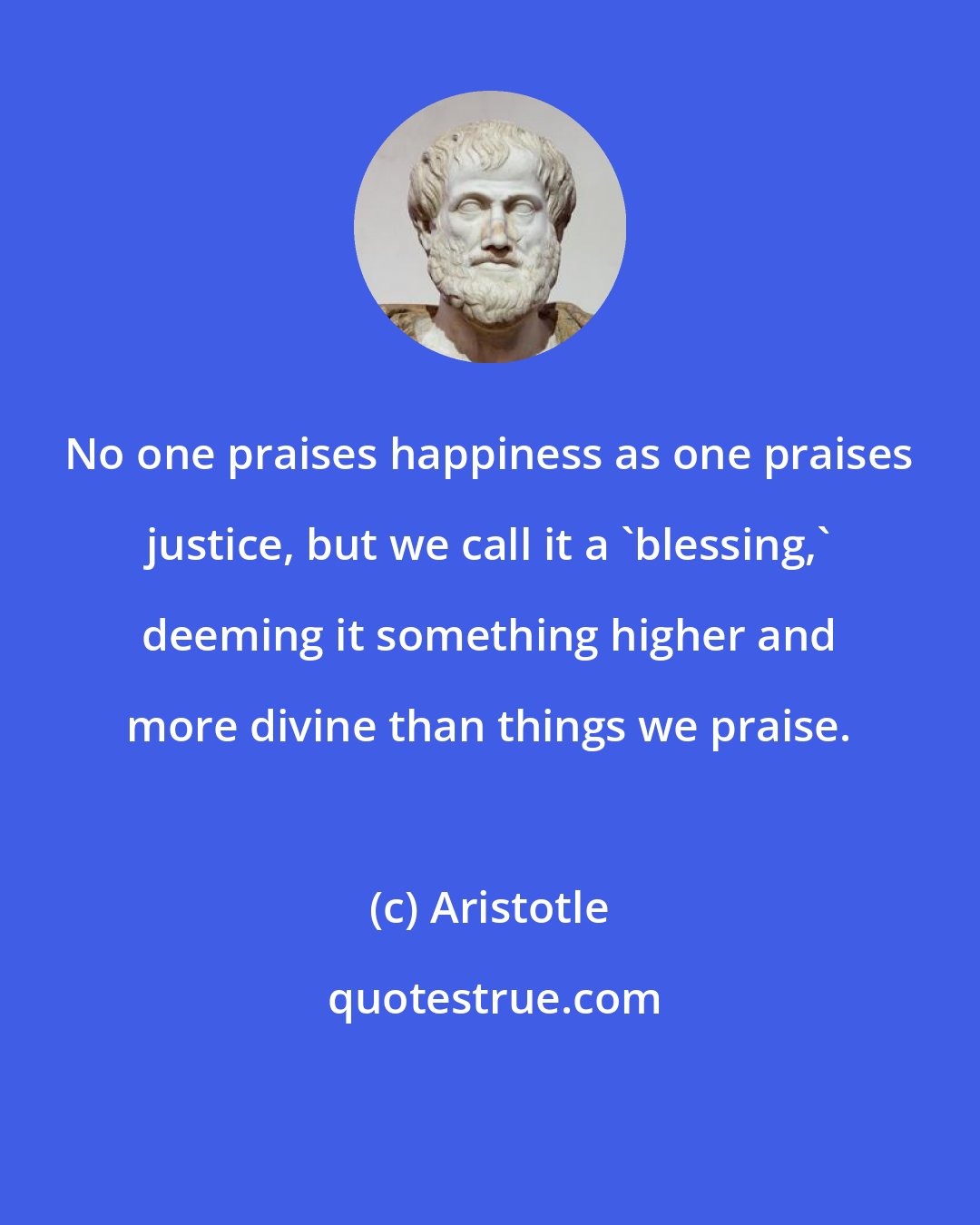 Aristotle: No one praises happiness as one praises justice, but we call it a 'blessing,' deeming it something higher and more divine than things we praise.