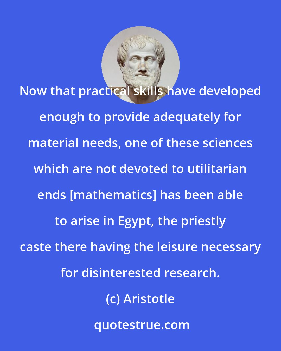 Aristotle: Now that practical skills have developed enough to provide adequately for material needs, one of these sciences which are not devoted to utilitarian ends [mathematics] has been able to arise in Egypt, the priestly caste there having the leisure necessary for disinterested research.