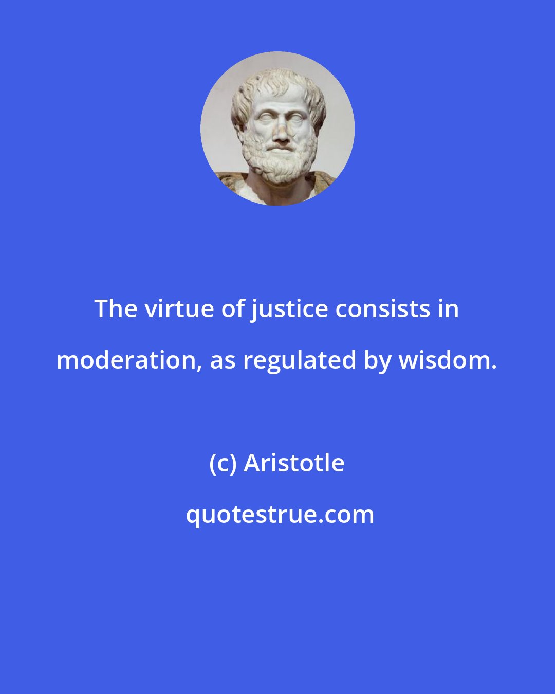 Aristotle: The virtue of justice consists in moderation, as regulated by wisdom.