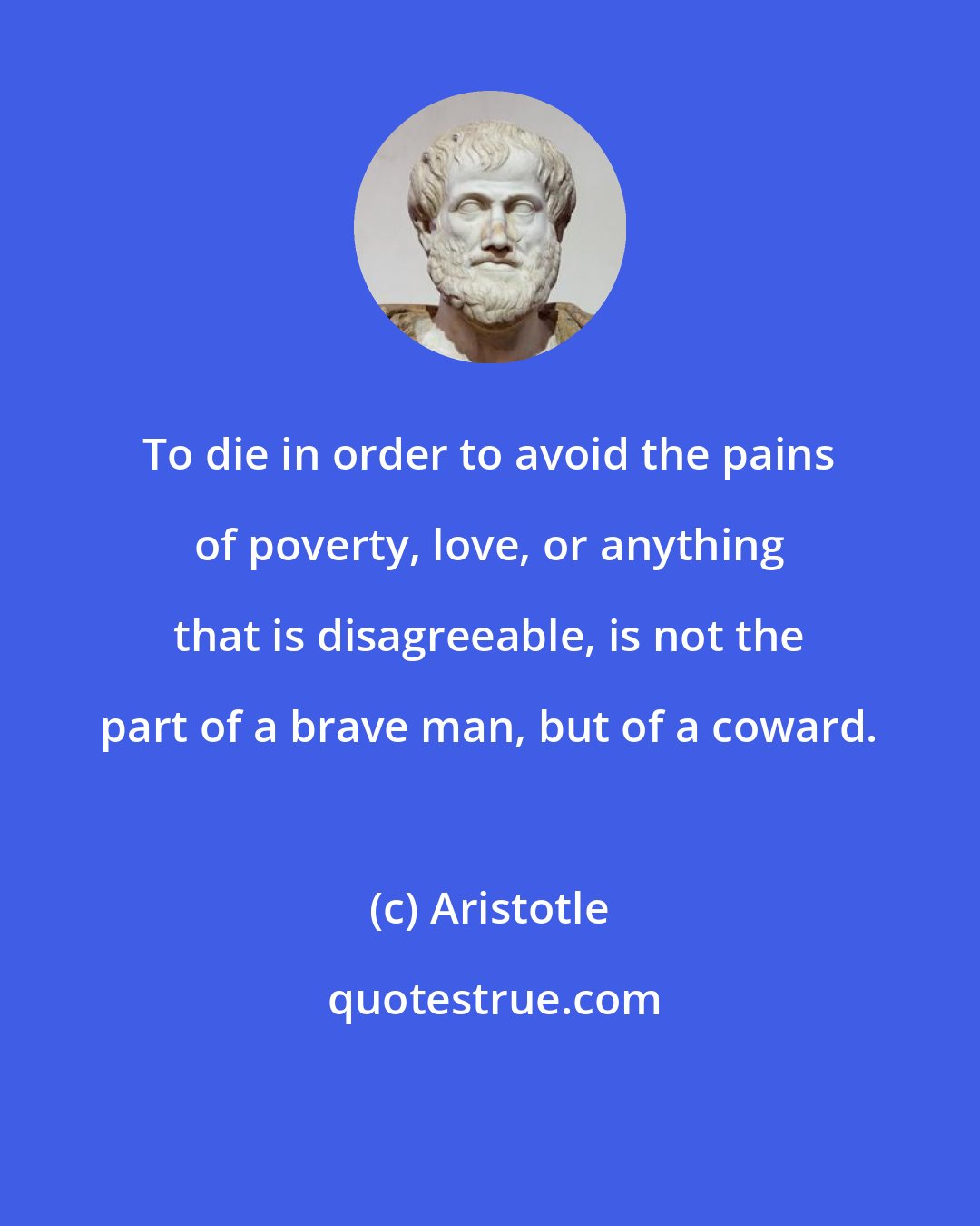 Aristotle: To die in order to avoid the pains of poverty, love, or anything that is disagreeable, is not the part of a brave man, but of a coward.