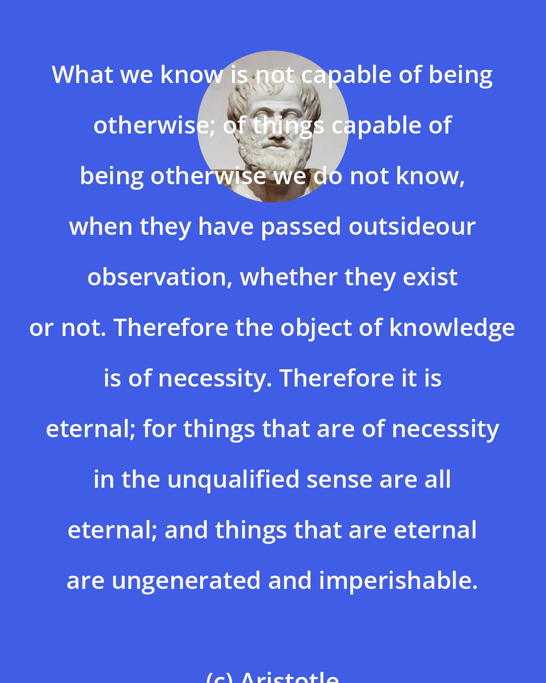 Aristotle: What we know is not capable of being otherwise; of things capable of being otherwise we do not know, when they have passed outsideour observation, whether they exist or not. Therefore the object of knowledge is of necessity. Therefore it is eternal; for things that are of necessity in the unqualified sense are all eternal; and things that are eternal are ungenerated and imperishable.