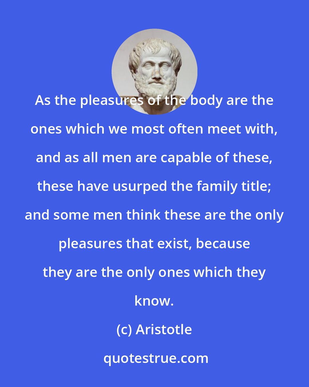 Aristotle: As the pleasures of the body are the ones which we most often meet with, and as all men are capable of these, these have usurped the family title; and some men think these are the only pleasures that exist, because they are the only ones which they know.