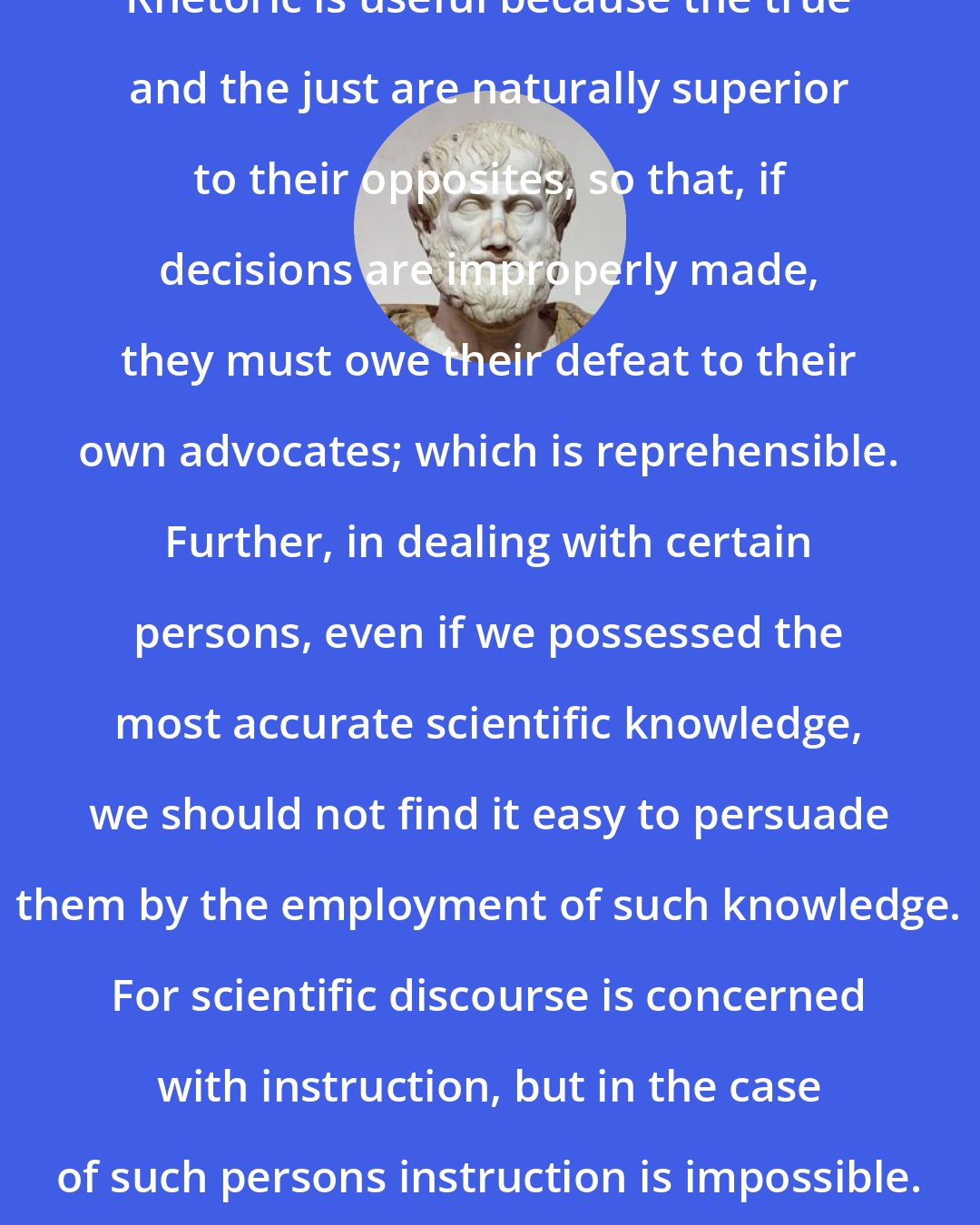 Aristotle: Rhetoric is useful because the true and the just are naturally superior to their opposites, so that, if decisions are improperly made, they must owe their defeat to their own advocates; which is reprehensible. Further, in dealing with certain persons, even if we possessed the most accurate scientific knowledge, we should not find it easy to persuade them by the employment of such knowledge. For scientific discourse is concerned with instruction, but in the case of such persons instruction is impossible.