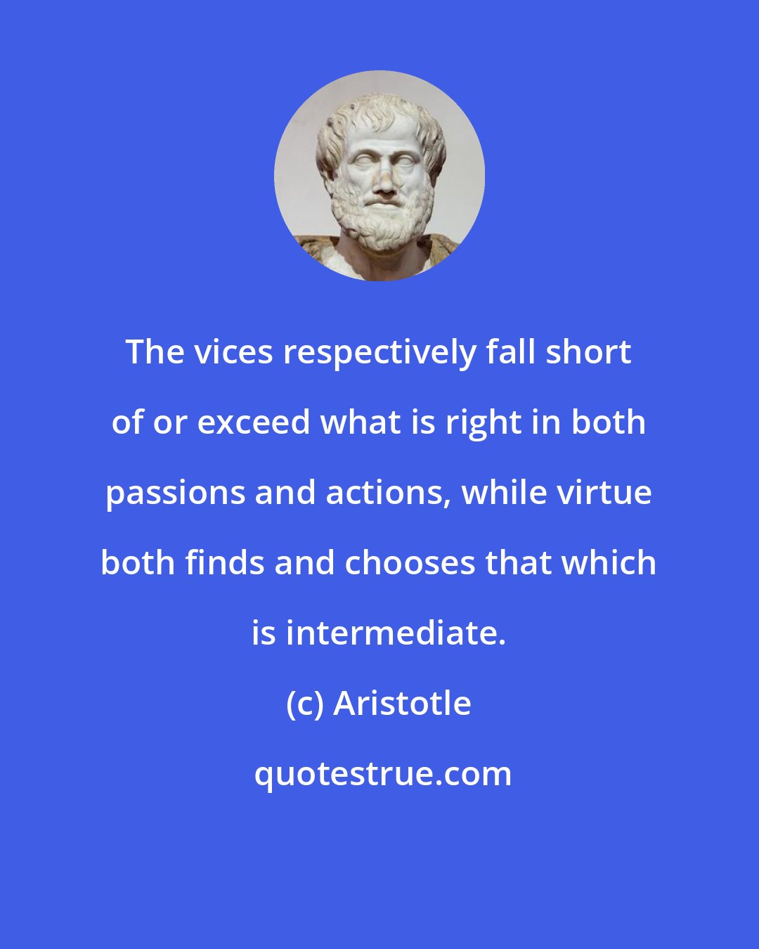 Aristotle: The vices respectively fall short of or exceed what is right in both passions and actions, while virtue both finds and chooses that which is intermediate.