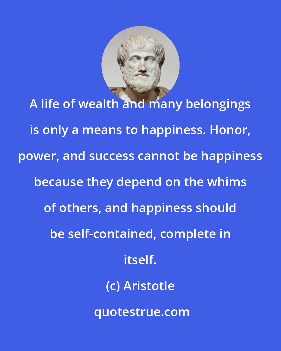 Aristotle: A life of wealth and many belongings is only a means to happiness. Honor, power, and success cannot be happiness because they depend on the whims of others, and happiness should be self-contained, complete in itself.