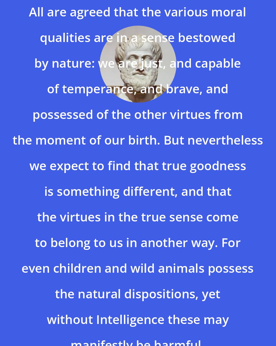 Aristotle: All are agreed that the various moral qualities are in a sense bestowed by nature: we are just, and capable of temperance, and brave, and possessed of the other virtues from the moment of our birth. But nevertheless we expect to find that true goodness is something different, and that the virtues in the true sense come to belong to us in another way. For even children and wild animals possess the natural dispositions, yet without Intelligence these may manifestly be harmful.