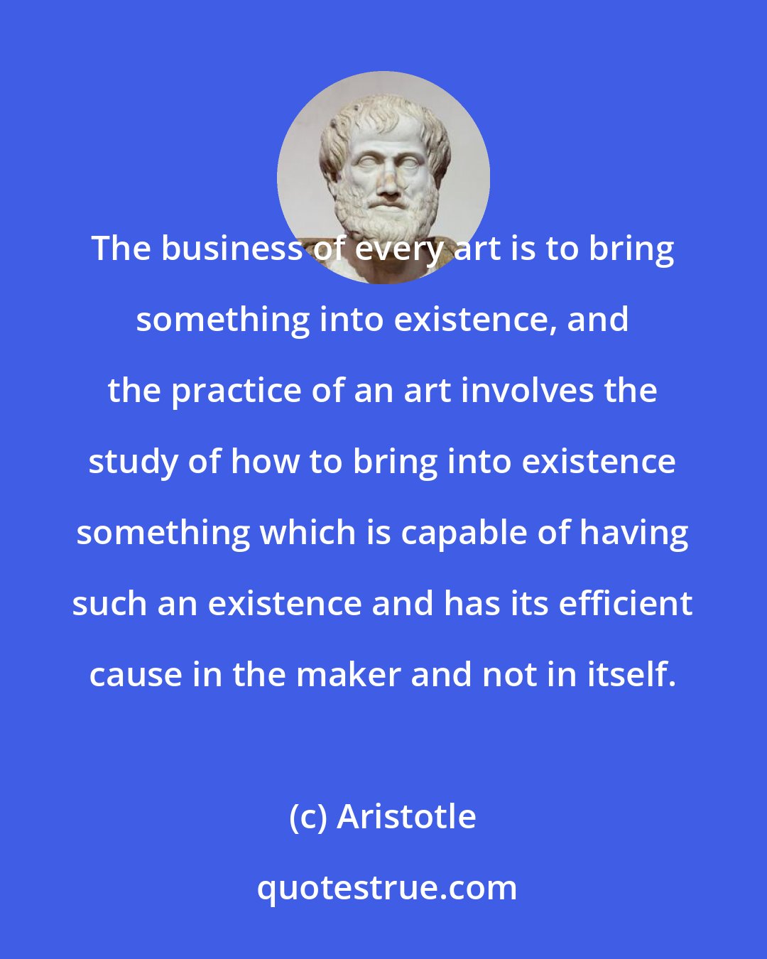 Aristotle: The business of every art is to bring something into existence, and the practice of an art involves the study of how to bring into existence something which is capable of having such an existence and has its efficient cause in the maker and not in itself.