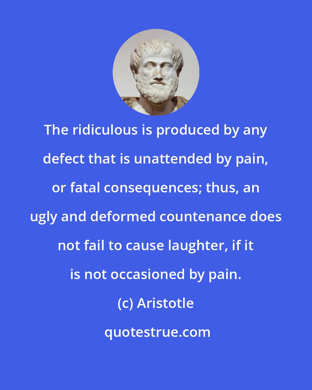 Aristotle: The ridiculous is produced by any defect that is unattended by pain, or fatal consequences; thus, an ugly and deformed countenance does not fail to cause laughter, if it is not occasioned by pain.