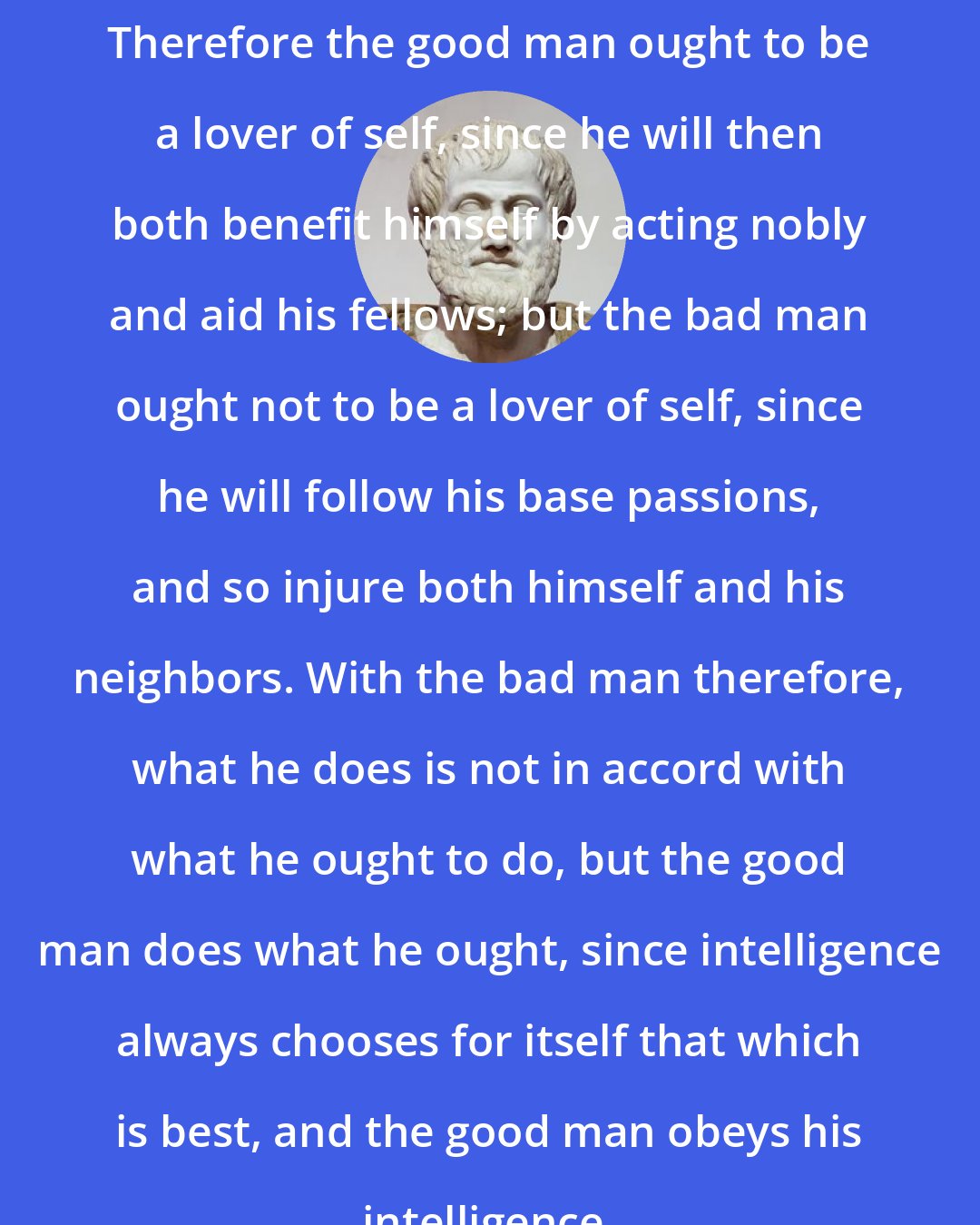 Aristotle: Therefore the good man ought to be a lover of self, since he will then both benefit himself by acting nobly and aid his fellows; but the bad man ought not to be a lover of self, since he will follow his base passions, and so injure both himself and his neighbors. With the bad man therefore, what he does is not in accord with what he ought to do, but the good man does what he ought, since intelligence always chooses for itself that which is best, and the good man obeys his intelligence.