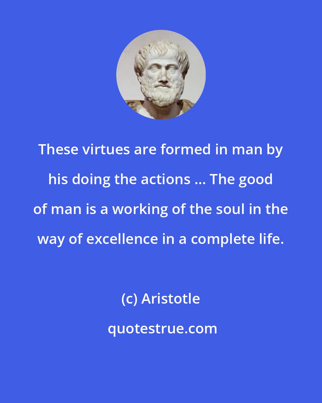 Aristotle: These virtues are formed in man by his doing the actions ... The good of man is a working of the soul in the way of excellence in a complete life.