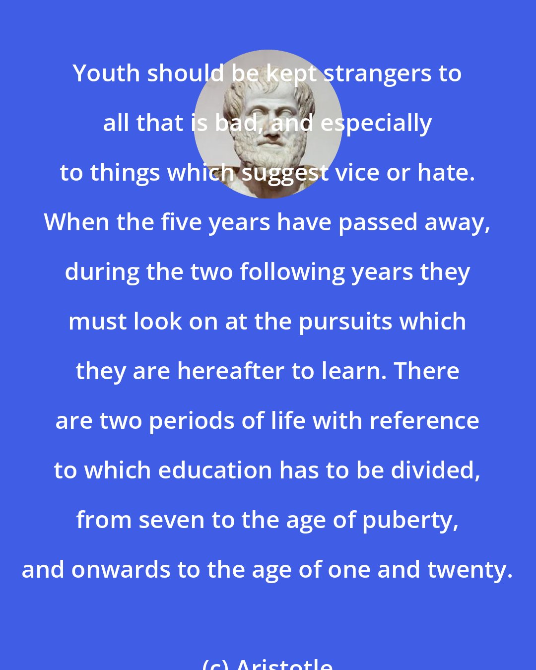 Aristotle: Youth should be kept strangers to all that is bad, and especially to things which suggest vice or hate. When the five years have passed away, during the two following years they must look on at the pursuits which they are hereafter to learn. There are two periods of life with reference to which education has to be divided, from seven to the age of puberty, and onwards to the age of one and twenty.