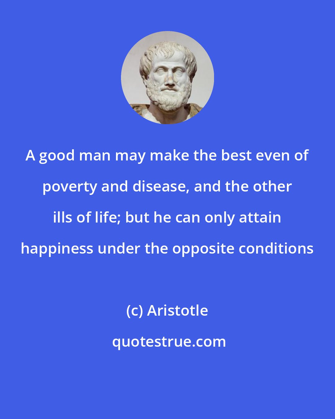 Aristotle: A good man may make the best even of poverty and disease, and the other ills of life; but he can only attain happiness under the opposite conditions