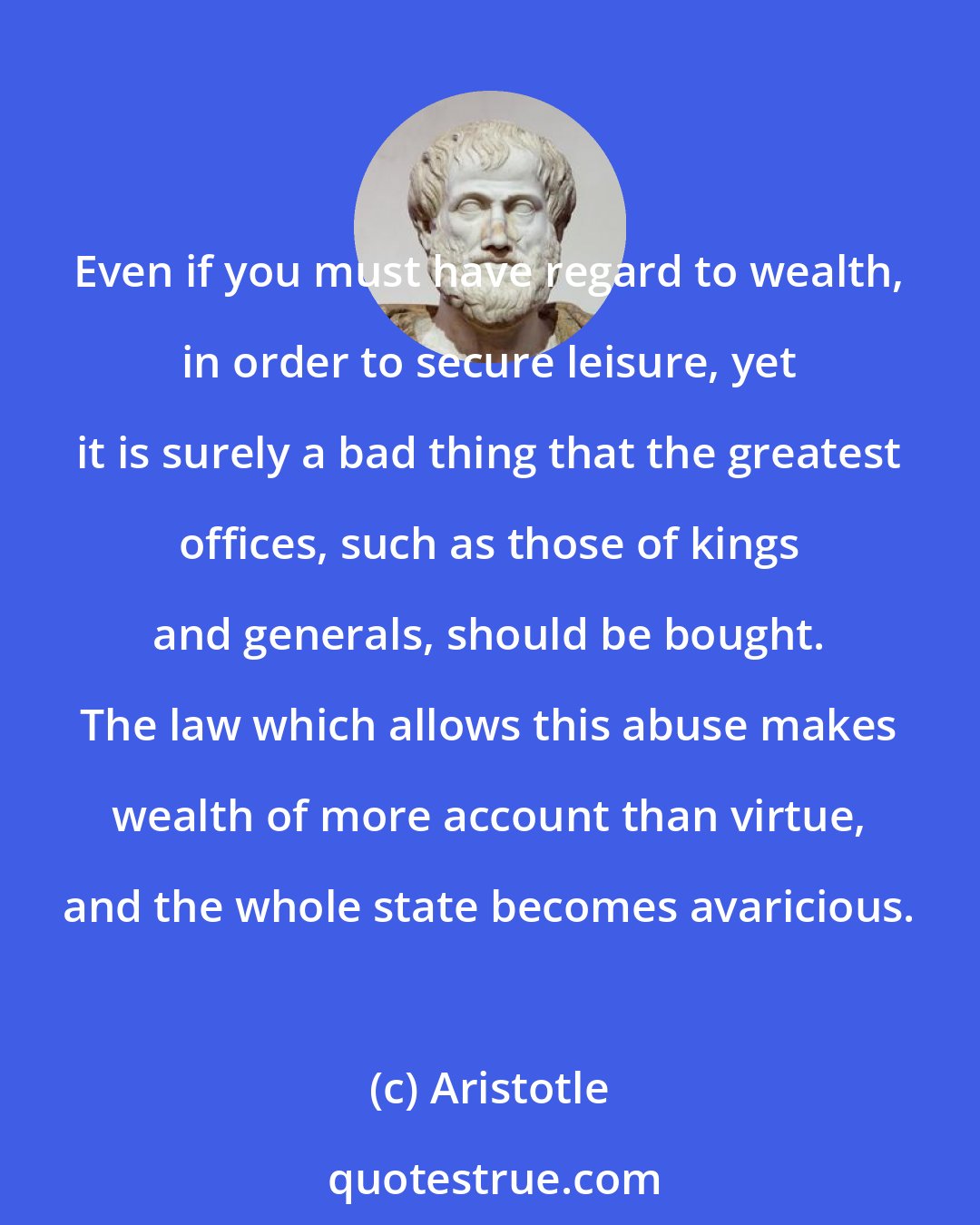 Aristotle: Even if you must have regard to wealth, in order to secure leisure, yet it is surely a bad thing that the greatest offices, such as those of kings and generals, should be bought. The law which allows this abuse makes wealth of more account than virtue, and the whole state becomes avaricious.