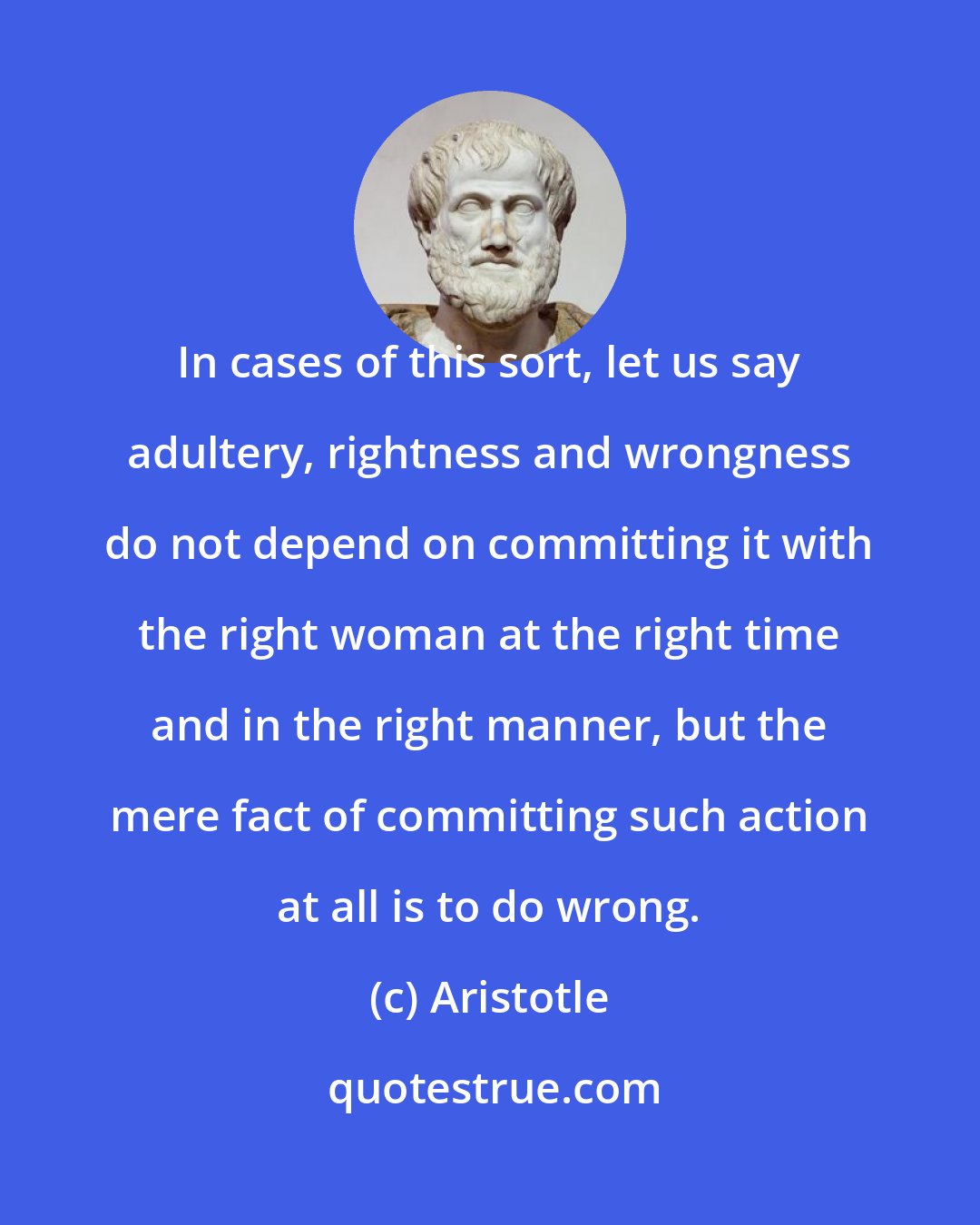 Aristotle: In cases of this sort, let us say adultery, rightness and wrongness do not depend on committing it with the right woman at the right time and in the right manner, but the mere fact of committing such action at all is to do wrong.