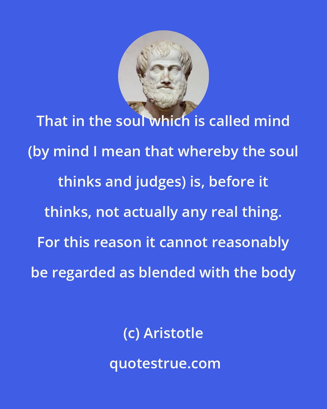 Aristotle: That in the soul which is called mind (by mind I mean that whereby the soul thinks and judges) is, before it thinks, not actually any real thing. For this reason it cannot reasonably be regarded as blended with the body