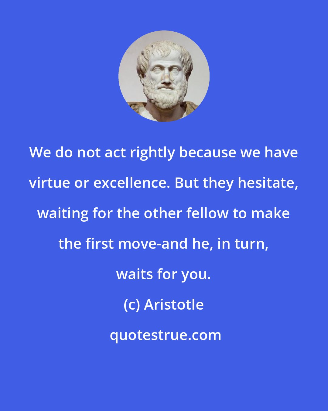 Aristotle: We do not act rightly because we have virtue or excellence. But they hesitate, waiting for the other fellow to make the first move-and he, in turn, waits for you.