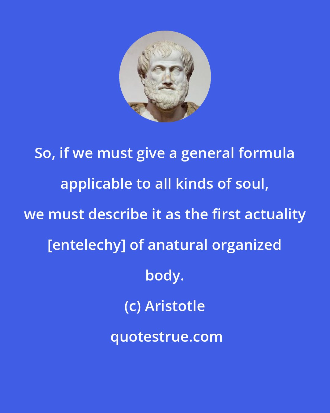 Aristotle: So, if we must give a general formula applicable to all kinds of soul, we must describe it as the first actuality [entelechy] of anatural organized body.