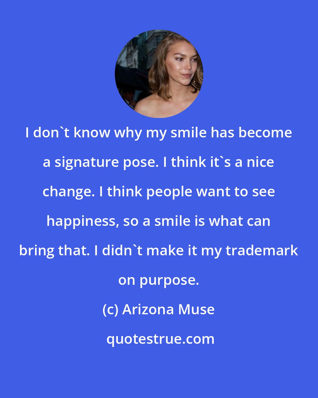 Arizona Muse: I don't know why my smile has become a signature pose. I think it's a nice change. I think people want to see happiness, so a smile is what can bring that. I didn't make it my trademark on purpose.
