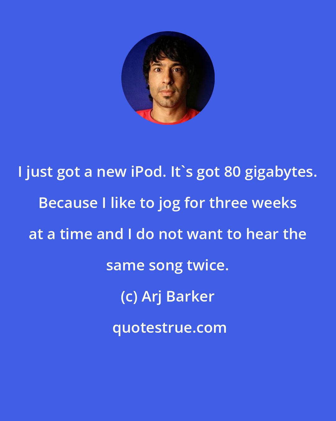 Arj Barker: I just got a new iPod. It's got 80 gigabytes. Because I like to jog for three weeks at a time and I do not want to hear the same song twice.