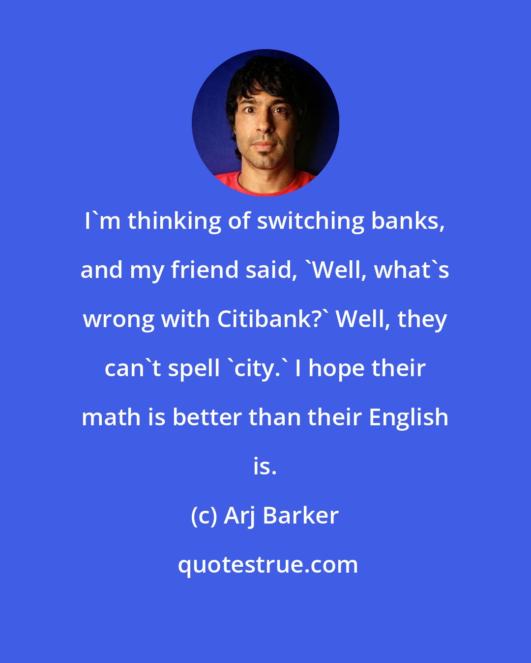 Arj Barker: I'm thinking of switching banks, and my friend said, 'Well, what's wrong with Citibank?' Well, they can't spell 'city.' I hope their math is better than their English is.