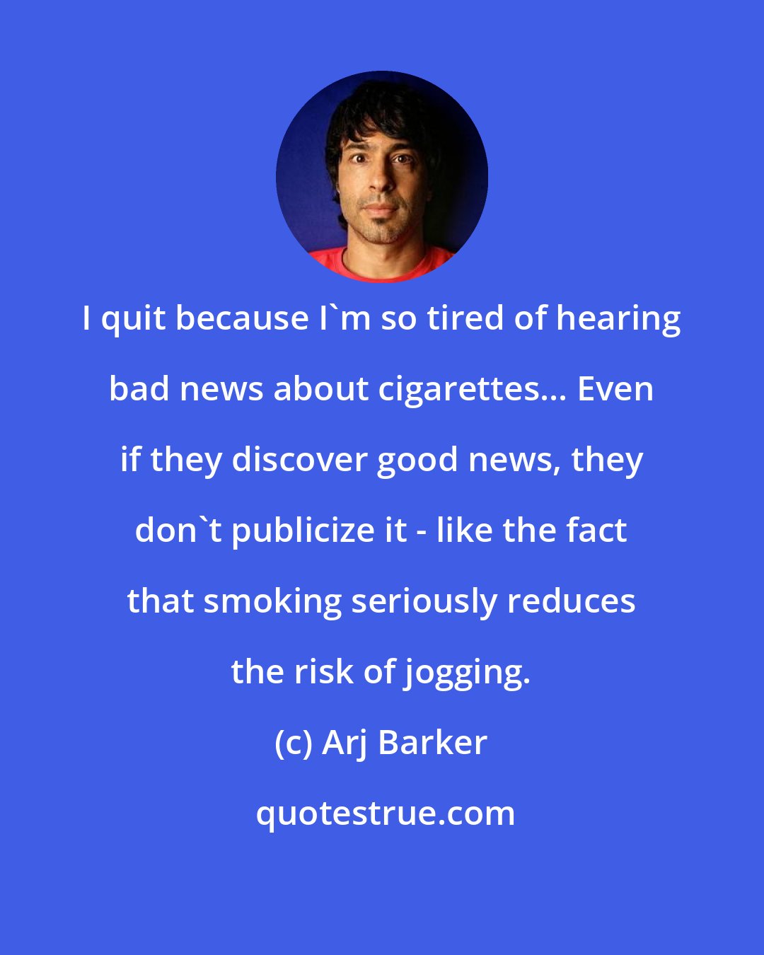 Arj Barker: I quit because I'm so tired of hearing bad news about cigarettes... Even if they discover good news, they don't publicize it - like the fact that smoking seriously reduces the risk of jogging.