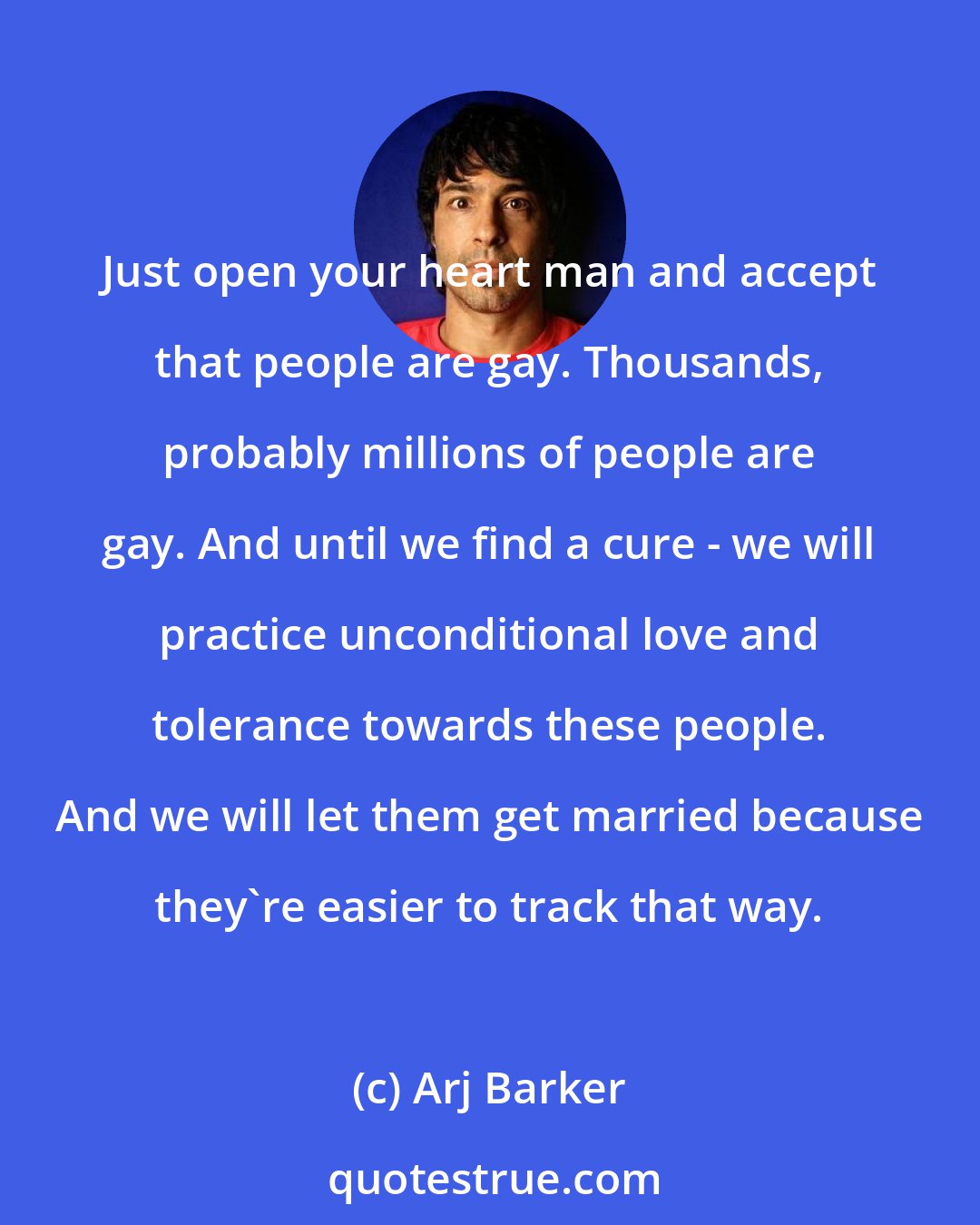 Arj Barker: Just open your heart man and accept that people are gay. Thousands, probably millions of people are gay. And until we find a cure - we will practice unconditional love and tolerance towards these people. And we will let them get married because they're easier to track that way.