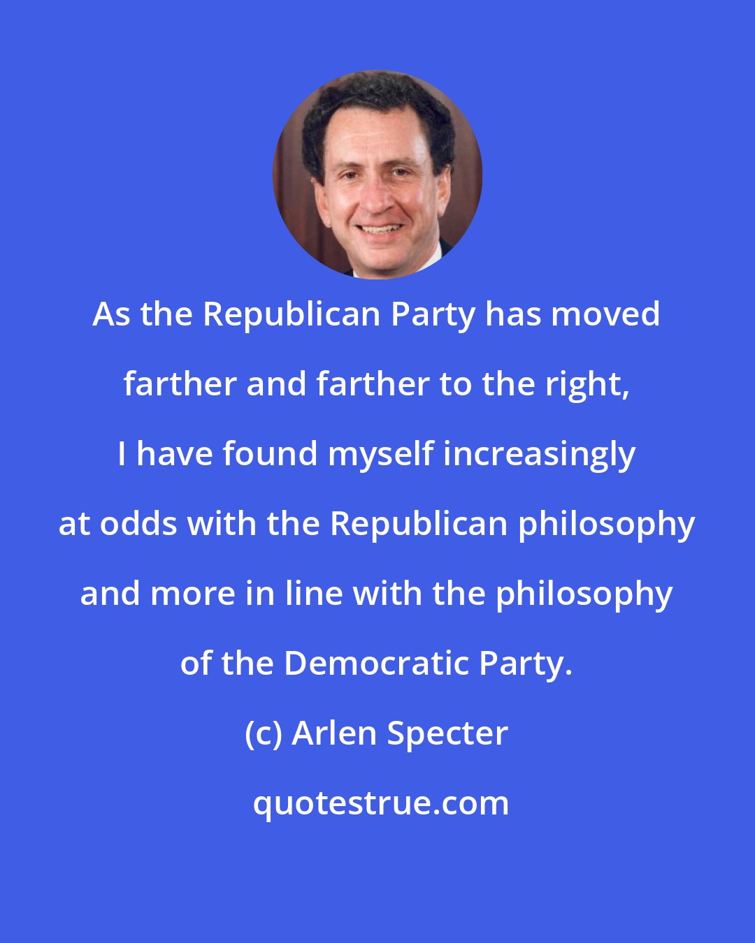 Arlen Specter: As the Republican Party has moved farther and farther to the right, I have found myself increasingly at odds with the Republican philosophy and more in line with the philosophy of the Democratic Party.