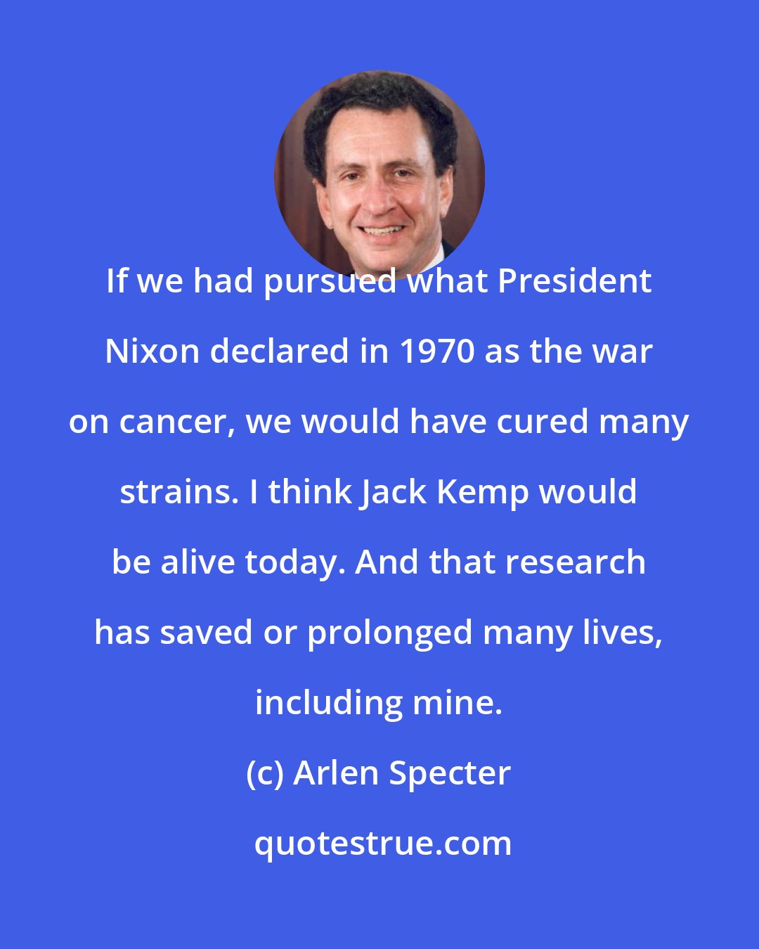 Arlen Specter: If we had pursued what President Nixon declared in 1970 as the war on cancer, we would have cured many strains. I think Jack Kemp would be alive today. And that research has saved or prolonged many lives, including mine.