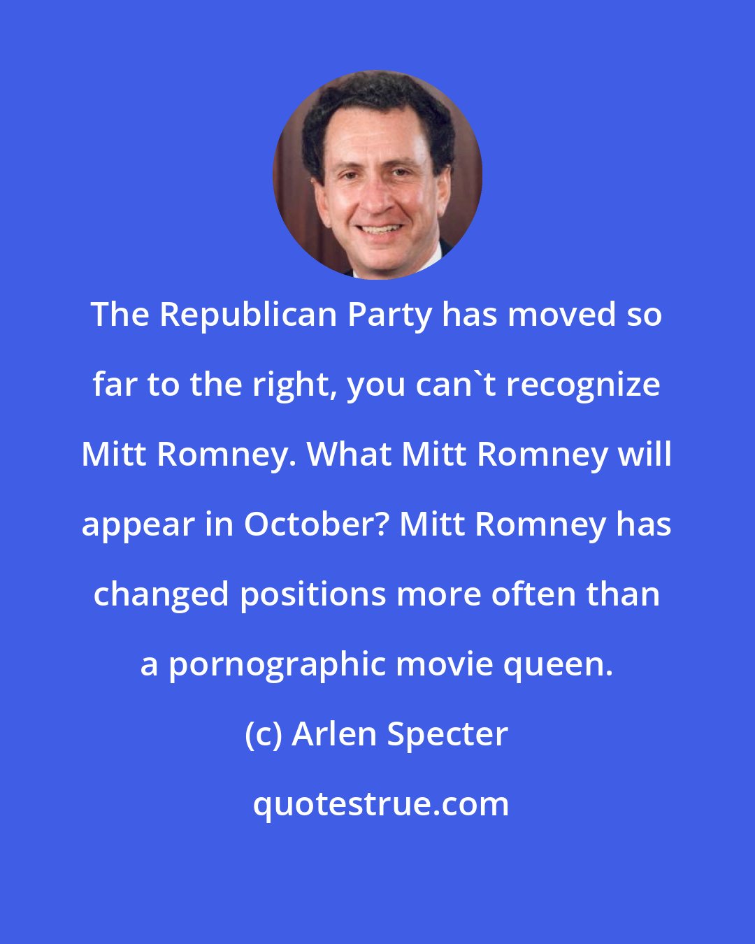 Arlen Specter: The Republican Party has moved so far to the right, you can't recognize Mitt Romney. What Mitt Romney will appear in October? Mitt Romney has changed positions more often than a pornographic movie queen.